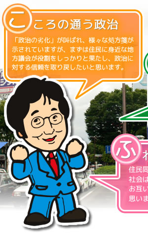 こころの通う政治。「政治の劣化」が叫ばれ、様々な処方箋が示されていますが、まずは住民に身近な地方議会が役割をしっかりと果たし、政治に対する信頼を取り戻したいと思います。