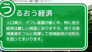 うるおう経済。人口減少、デフレ基調が続く中、特に地方経済は厳しい局面にありますが、持てる地域資源をフルに発揮して地域経済の活性化を図ってまいります。